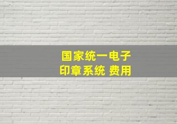 国家统一电子印章系统 费用